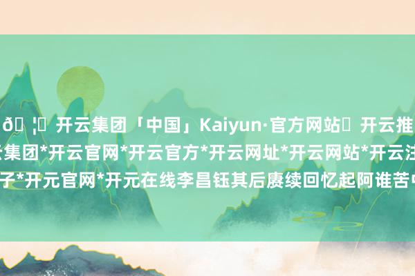🦄开云集团「中国」Kaiyun·官方网站✅开云推荐✅我们为您提供:开云集团*开云官网*开云官方*开云网址*开云网站*开云注册*开云开户*开云电子*开元官网*开元在线李昌钰其后赓续回忆起阿谁苦中有乐的童年-开云集团「中国」Kaiyun·官方网站
