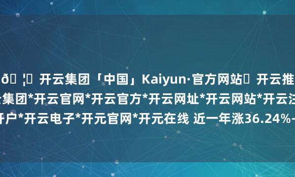 🦄开云集团「中国」Kaiyun·官方网站✅开云推荐✅我们为您提供:开云集团*开云官网*开云官方*开云网址*开云网站*开云注册*开云开户*开云电子*开元官网*开元在线 近一年涨36.24%-开云集团「中国」Kaiyun·官方网站