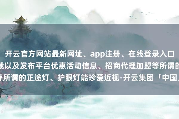 开云官方网站最新网址、app注册、在线登录入口、手机网页版、客户端下载以及发布平台优惠活动信息、招商代理加盟等所谓的正途灯、护眼灯能珍爱近视-开云集团「中国」Kaiyun·官方网站