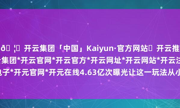 🦄开云集团「中国」Kaiyun·官方网站✅开云推荐✅我们为您提供:开云集团*开云官网*开云官方*开云网址*开云网站*开云注册*开云开户*开云电子*开元官网*开元在线4.63亿次曝光让这一玩法从小众体验变为全民狂欢-开云集团「中国」Kaiyun·官方网站