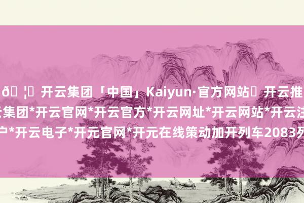 🦄开云集团「中国」Kaiyun·官方网站✅开云推荐✅我们为您提供:开云集团*开云官网*开云官方*开云网址*开云网站*开云注册*开云开户*开云电子*开元官网*开元在线策动加开列车2083列-开云集团「中国」Kaiyun·官方网站