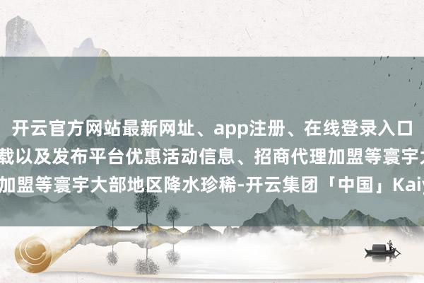 开云官方网站最新网址、app注册、在线登录入口、手机网页版、客户端下载以及发布平台优惠活动信息、招商代理加盟等寰宇大部地区降水珍稀-开云集团「中国」Kaiyun·官方网站