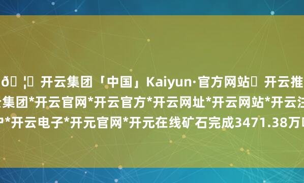 🦄开云集团「中国」Kaiyun·官方网站✅开云推荐✅我们为您提供:开云集团*开云官网*开云官方*开云网址*开云网站*开云注册*开云开户*开云电子*开元官网*开元在线矿石完成3471.38万吨-开云集团「中国」Kaiyun·官方网站