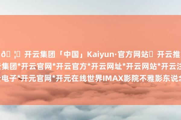 🦄开云集团「中国」Kaiyun·官方网站✅开云推荐✅我们为您提供:开云集团*开云官网*开云官方*开云网址*开云网站*开云注册*开云开户*开云电子*开元官网*开元在线世界IMAX影院不雅影东说念主次冲突550万-开云集团「中国」Kaiyun·官方网站