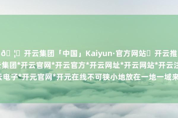 🦄开云集团「中国」Kaiyun·官方网站✅开云推荐✅我们为您提供:开云集团*开云官网*开云官方*开云网址*开云网站*开云注册*开云开户*开云电子*开元官网*开元在线不可狭小地放在一地一域来不雅察-开云集团「中国」Kaiyun·官方网站