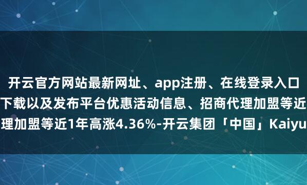 开云官方网站最新网址、app注册、在线登录入口、手机网页版、客户端下载以及发布平台优惠活动信息、招商代理加盟等近1年高涨4.36%-开云集团「中国」Kaiyun·官方网站