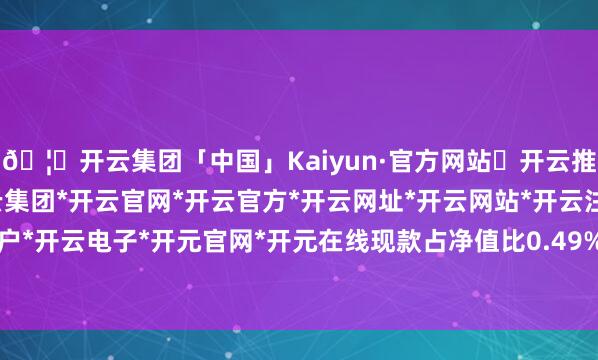 🦄开云集团「中国」Kaiyun·官方网站✅开云推荐✅我们为您提供:开云集团*开云官网*开云官方*开云网址*开云网站*开云注册*开云开户*开云电子*开元官网*开元在线现款占净值比0.49%-开云集团「中国」Kaiyun·官方网站