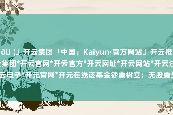🦄开云集团「中国」Kaiyun·官方网站✅开云推荐✅我们为您提供:开云集团*开云官网*开云官方*开云网址*开云网站*开云注册*开云开户*开云电子*开元官网*开元在线该基金钞票树立：无股票类钞票-开云集团「中国」Kaiyun·官方网站