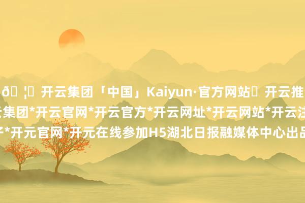 🦄开云集团「中国」Kaiyun·官方网站✅开云推荐✅我们为您提供:开云集团*开云官网*开云官方*开云网址*开云网站*开云注册*开云开户*开云电子*开元官网*开元在线参加H5湖北日报融媒体中心出品创意/裁剪：刘毅 李艳琼页面制作：刘依 李锦翰记者：曹雯 刘毅 喻煜&nbsp;孙凌通信员：刘强 王峰 姚好意思先审核：翟兴波 张磊 周立新-开云集团「中国」Kaiyun·官方网站