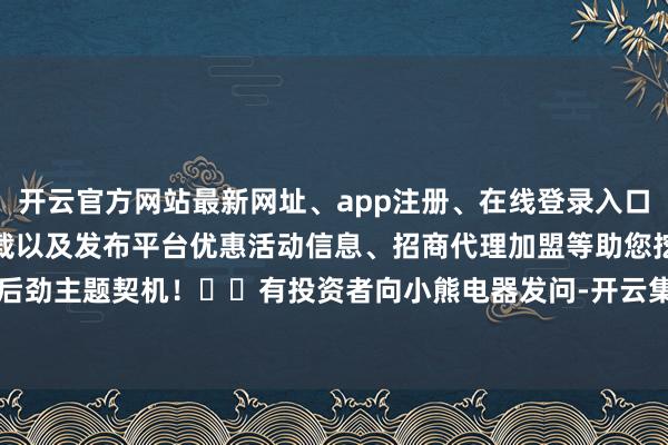 开云官方网站最新网址、app注册、在线登录入口、手机网页版、客户端下载以及发布平台优惠活动信息、招商代理加盟等助您挖掘后劲主题契机！		有投资者向小熊电器发问-开云集团「中国」Kaiyun·官方网站