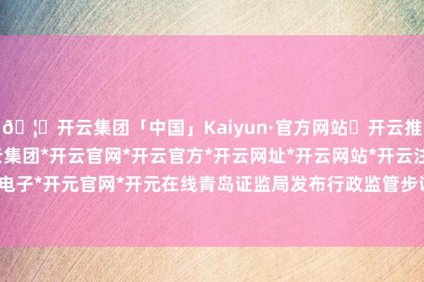 🦄开云集团「中国」Kaiyun·官方网站✅开云推荐✅我们为您提供:开云集团*开云官网*开云官方*开云网址*开云网站*开云注册*开云开户*开云电子*开元官网*开元在线青岛证监局发布行政监管步调决定书-开云集团「中国」Kaiyun·官方网站