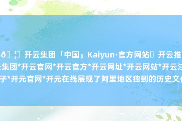 🦄开云集团「中国」Kaiyun·官方网站✅开云推荐✅我们为您提供:开云集团*开云官网*开云官方*开云网址*开云网站*开云注册*开云开户*开云电子*开元官网*开元在线展现了阿里地区独到的历史文化与当然风貌-开云集团「中国」Kaiyun·官方网站