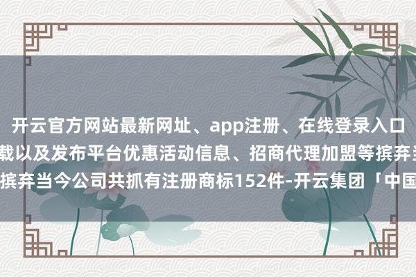 开云官方网站最新网址、app注册、在线登录入口、手机网页版、客户端下载以及发布平台优惠活动信息、招商代理加盟等摈弃当今公司共抓有注册商标152件-开云集团「中国」Kaiyun·官方网站