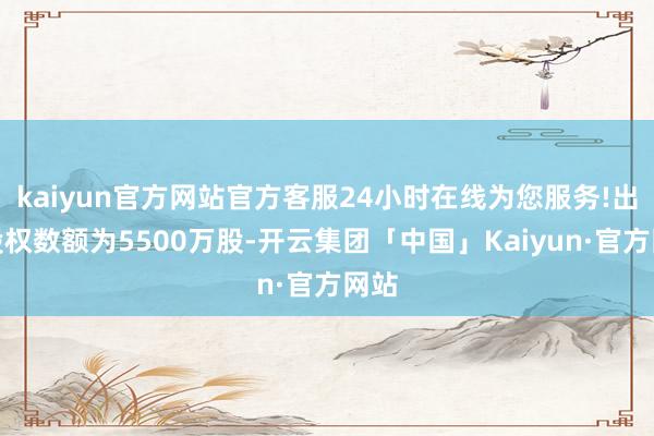 kaiyun官方网站官方客服24小时在线为您服务!出质股权数额为5500万股-开云集团「中国」Kaiyun·官方网站