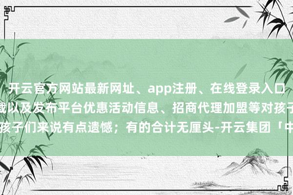 开云官方网站最新网址、app注册、在线登录入口、手机网页版、客户端下载以及发布平台优惠活动信息、招商代理加盟等对孩子们来说有点遗憾；有的合计无厘头-开云集团「中国」Kaiyun·官方网站