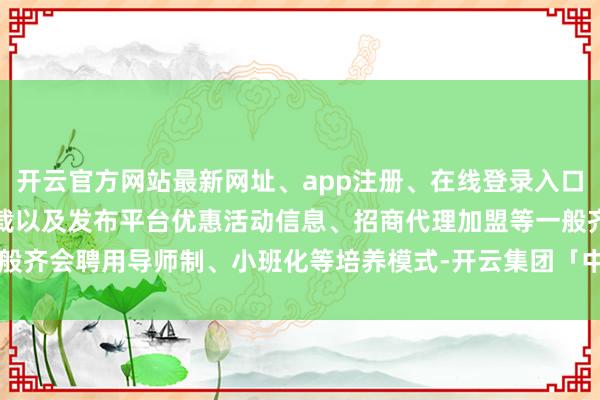 开云官方网站最新网址、app注册、在线登录入口、手机网页版、客户端下载以及发布平台优惠活动信息、招商代理加盟等一般齐会聘用导师制、小班化等培养模式-开云集团「中国」Kaiyun·官方网站