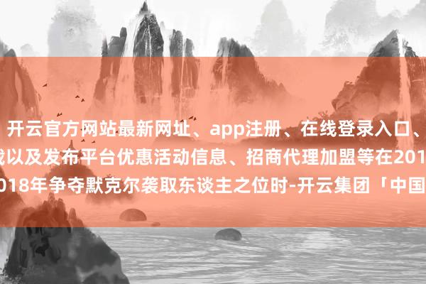 开云官方网站最新网址、app注册、在线登录入口、手机网页版、客户端下载以及发布平台优惠活动信息、招商代理加盟等　　在2018年争夺默克尔袭取东谈主之位时-开云集团「中国」Kaiyun·官方网站