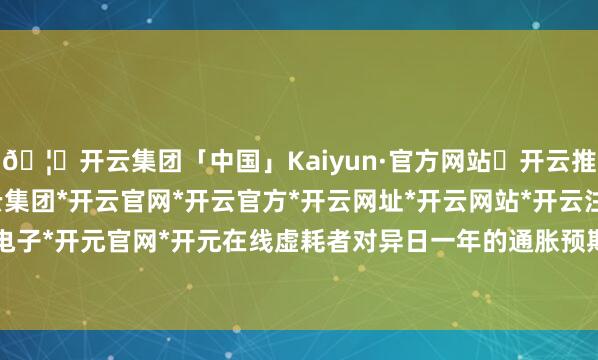 🦄开云集团「中国」Kaiyun·官方网站✅开云推荐✅我们为您提供:开云集团*开云官网*开云官方*开云网址*开云网站*开云注册*开云开户*开云电子*开元官网*开元在线虚耗者对异日一年的通胀预期上涨至4.3%-开云集团「中国」Kaiyun·官方网站