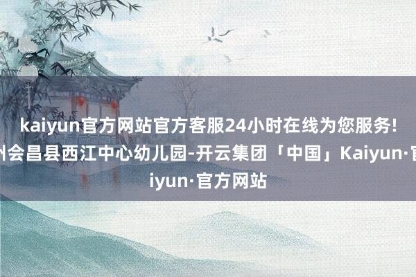 kaiyun官方网站官方客服24小时在线为您服务!江西赣州会昌县西江中心幼儿园-开云集团「中国」Kaiyun·官方网站
