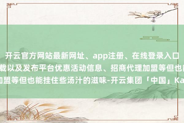 开云官方网站最新网址、app注册、在线登录入口、手机网页版、客户端下载以及发布平台优惠活动信息、招商代理加盟等但也能挂住些汤汁的滋味-开云集团「中国」Kaiyun·官方网站