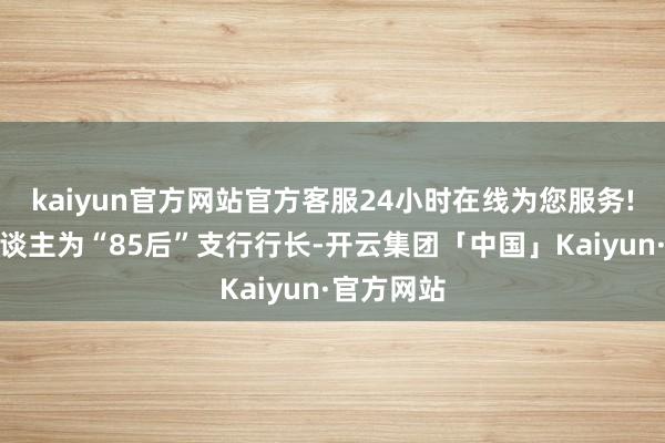 kaiyun官方网站官方客服24小时在线为您服务!其中一东谈主为“85后”支行行长-开云集团「中国」Kaiyun·官方网站