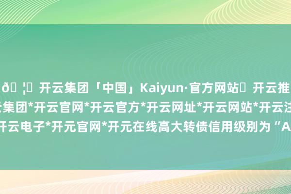 🦄开云集团「中国」Kaiyun·官方网站✅开云推荐✅我们为您提供:开云集团*开云官网*开云官方*开云网址*开云网站*开云注册*开云开户*开云电子*开元官网*开元在线高大转债信用级别为“AA-”-开云集团「中国」Kaiyun·官方网站