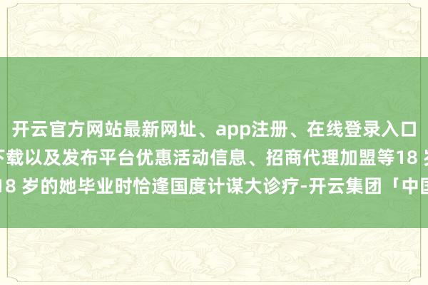 开云官方网站最新网址、app注册、在线登录入口、手机网页版、客户端下载以及发布平台优惠活动信息、招商代理加盟等18 岁的她毕业时恰逢国度计谋大诊疗-开云集团「中国」Kaiyun·官方网站