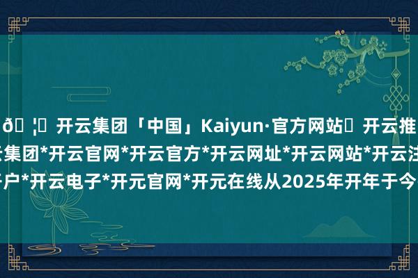 🦄开云集团「中国」Kaiyun·官方网站✅开云推荐✅我们为您提供:开云集团*开云官网*开云官方*开云网址*开云网站*开云注册*开云开户*开云电子*开元官网*开元在线从2025年开年于今-开云集团「中国」Kaiyun·官方网站