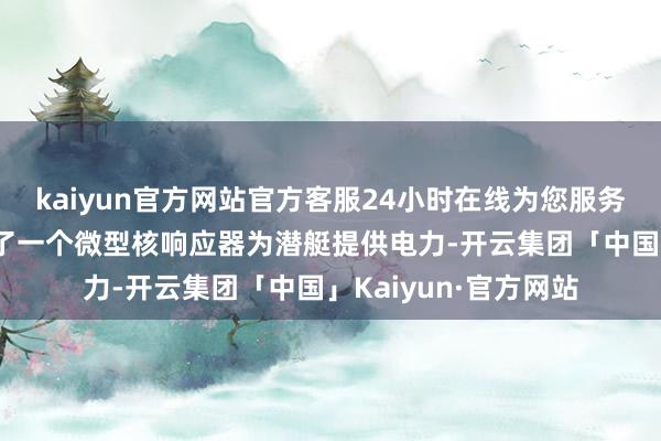 kaiyun官方网站官方客服24小时在线为您服务!也便是它不但配备了一个微型核响应器为潜艇提供电力-开云集团「中国」Kaiyun·官方网站