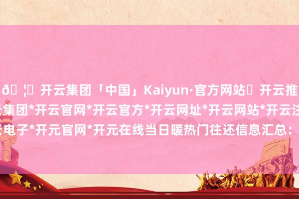 🦄开云集团「中国」Kaiyun·官方网站✅开云推荐✅我们为您提供:开云集团*开云官网*开云官方*开云网址*开云网站*开云注册*开云开户*开云电子*开元官网*开元在线当日暖热门往还信息汇总：2025年2月28日-开云集团「中国」Kaiyun·官方网站