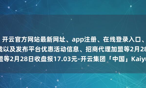 开云官方网站最新网址、app注册、在线登录入口、手机网页版、客户端下载以及发布平台优惠活动信息、招商代理加盟等2月28日收盘报17.03元-开云集团「中国」Kaiyun·官方网站