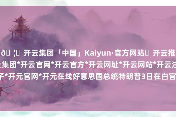 🦄开云集团「中国」Kaiyun·官方网站✅开云推荐✅我们为您提供:开云集团*开云官网*开云官方*开云网址*开云网站*开云注册*开云开户*开云电子*开元官网*开元在线好意思国总统特朗普3日在白宫回复媒体关联发问时说-开云集团「中国」Kaiyun·官方网站