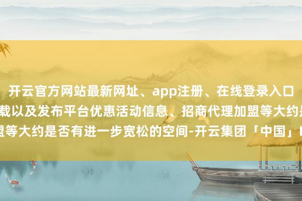 开云官方网站最新网址、app注册、在线登录入口、手机网页版、客户端下载以及发布平台优惠活动信息、招商代理加盟等大约是否有进一步宽松的空间-开云集团「中国」Kaiyun·官方网站