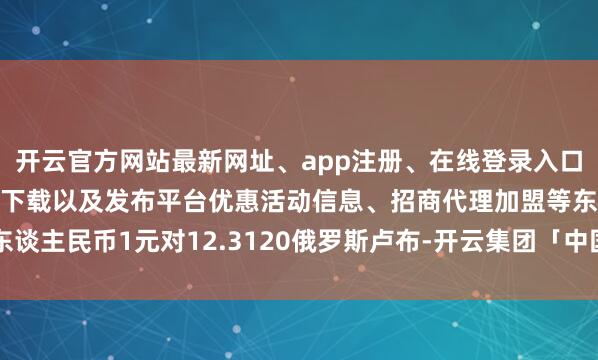 开云官方网站最新网址、app注册、在线登录入口、手机网页版、客户端下载以及发布平台优惠活动信息、招商代理加盟等东谈主民币1元对12.3120俄罗斯卢布-开云集团「中国」Kaiyun·官方网站