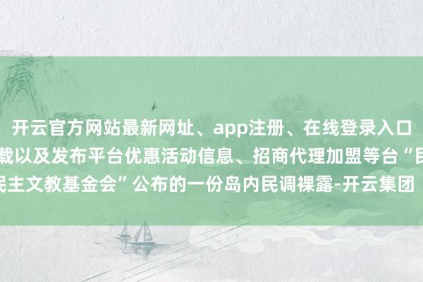开云官方网站最新网址、app注册、在线登录入口、手机网页版、客户端下载以及发布平台优惠活动信息、招商代理加盟等台“民主文教基金会”公布的一份岛内民调裸露-开云集团「中国」Kaiyun·官方网站