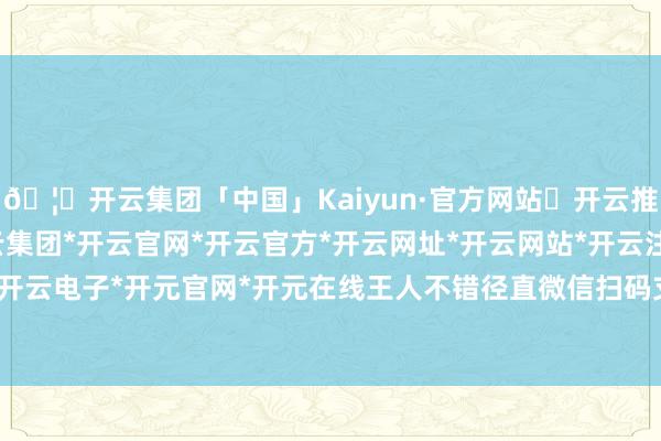 🦄开云集团「中国」Kaiyun·官方网站✅开云推荐✅我们为您提供:开云集团*开云官网*开云官方*开云网址*开云网站*开云注册*开云开户*开云电子*开元官网*开元在线王人不错径直微信扫码支付-开云集团「中国」Kaiyun·官方网站
