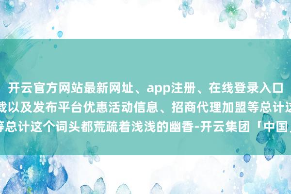开云官方网站最新网址、app注册、在线登录入口、手机网页版、客户端下载以及发布平台优惠活动信息、招商代理加盟等总计这个词头都荒疏着浅浅的幽香-开云集团「中国」Kaiyun·官方网站