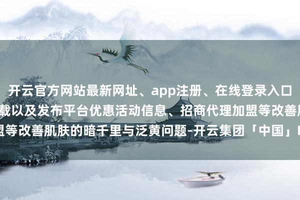 开云官方网站最新网址、app注册、在线登录入口、手机网页版、客户端下载以及发布平台优惠活动信息、招商代理加盟等改善肌肤的暗千里与泛黄问题-开云集团「中国」Kaiyun·官方网站
