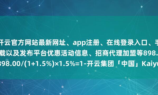 开云官方网站最新网址、app注册、在线登录入口、手机网页版、客户端下载以及发布平台优惠活动信息、招商代理加盟等898.00/(1+1.5%)×1.5%=1-开云集团「中国」Kaiyun·官方网站