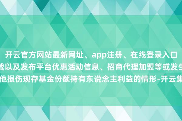 开云官方网站最新网址、app注册、在线登录入口、手机网页版、客户端下载以及发布平台优惠活动信息、招商代理加盟等或发生其他损伤现存基金份额持有东说念主利益的情形-开云集团「中国」Kaiyun·官方网站
