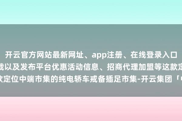 开云官方网站最新网址、app注册、在线登录入口、手机网页版、客户端下载以及发布平台优惠活动信息、招商代理加盟等这款定位中端市集的纯电轿车戒备插足市集-开云集团「中国」Kaiyun·官方网站