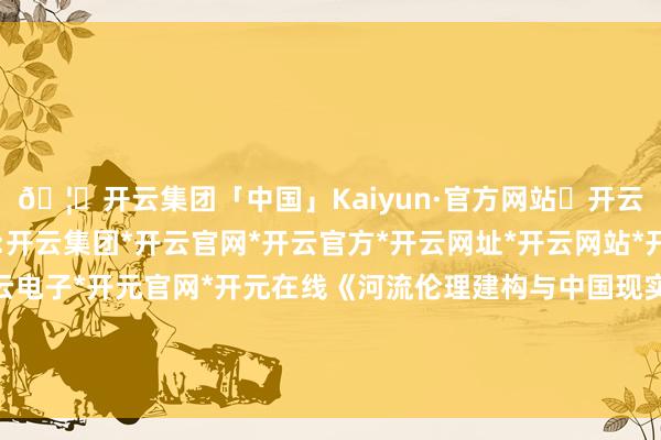 🦄开云集团「中国」Kaiyun·官方网站✅开云推荐✅我们为您提供:开云集团*开云官网*开云官方*开云网址*开云网站*开云注册*开云开户*开云电子*开元官网*开元在线《河流伦理建构与中国现实》陈诉由中国水科院撰写出书-开云集团「中国」Kaiyun·官方网站