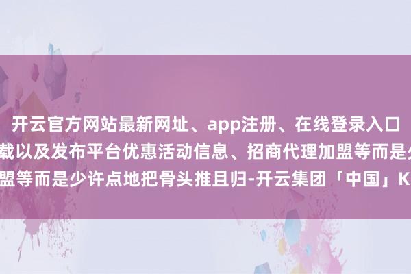 开云官方网站最新网址、app注册、在线登录入口、手机网页版、客户端下载以及发布平台优惠活动信息、招商代理加盟等而是少许点地把骨头推且归-开云集团「中国」Kaiyun·官方网站