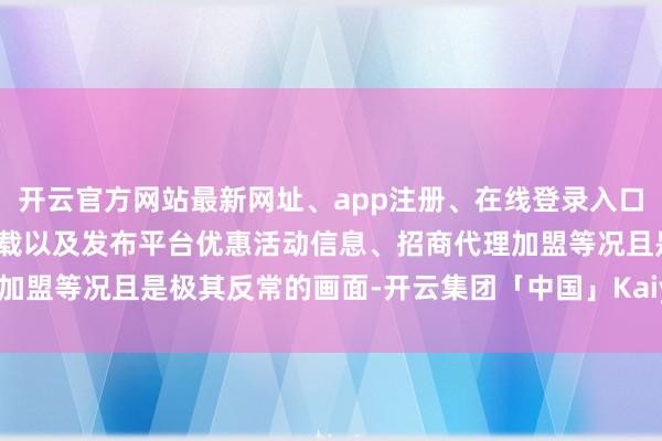 开云官方网站最新网址、app注册、在线登录入口、手机网页版、客户端下载以及发布平台优惠活动信息、招商代理加盟等况且是极其反常的画面-开云集团「中国」Kaiyun·官方网站