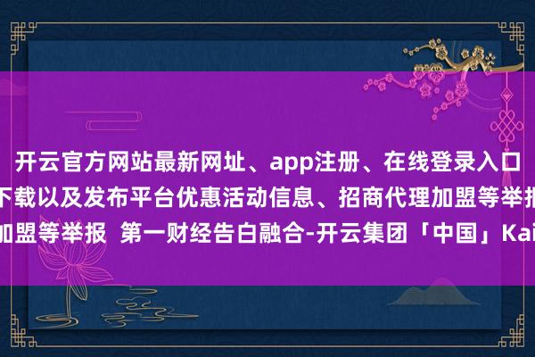 开云官方网站最新网址、app注册、在线登录入口、手机网页版、客户端下载以及发布平台优惠活动信息、招商代理加盟等举报  第一财经告白融合-开云集团「中国」Kaiyun·官方网站