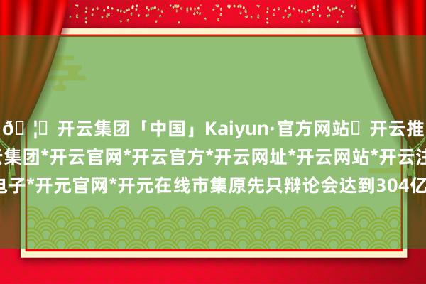 🦄开云集团「中国」Kaiyun·官方网站✅开云推荐✅我们为您提供:开云集团*开云官网*开云官方*开云网址*开云网站*开云注册*开云开户*开云电子*开元官网*开元在线市集原先只辩论会达到304亿好意思元-开云集团「中国」Kaiyun·官方网站