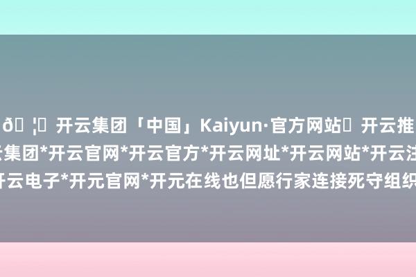 🦄开云集团「中国」Kaiyun·官方网站✅开云推荐✅我们为您提供:开云集团*开云官网*开云官方*开云网址*开云网站*开云注册*开云开户*开云电子*开元官网*开元在线也但愿行家连接死守组织安排-开云集团「中国」Kaiyun·官方网站