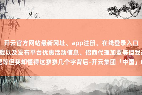 开云官方网站最新网址、app注册、在线登录入口、手机网页版、客户端下载以及发布平台优惠活动信息、招商代理加盟等但我却懂得这寥寥几个字背后-开云集团「中国」Kaiyun·官方网站