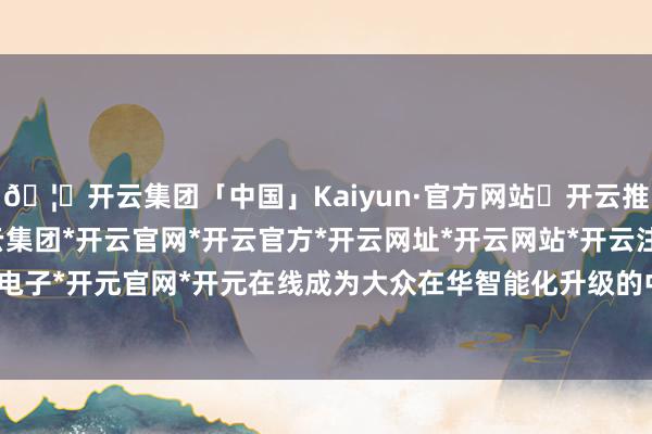 🦄开云集团「中国」Kaiyun·官方网站✅开云推荐✅我们为您提供:开云集团*开云官网*开云官方*开云网址*开云网站*开云注册*开云开户*开云电子*开元官网*开元在线成为大众在华智能化升级的中枢支捏-开云集团「中国」Kaiyun·官方网站