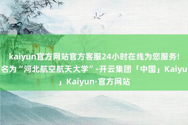 kaiyun官方网站官方客服24小时在线为您服务!荒谬有望改名为“河北航空航天大学”-开云集团「中国」Kaiyun·官方网站